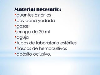 Material necesario:
•guantes estériles
•povidona yodada
•gasas
•jeringa de 20 ml
•aguja
•tubos de laboratorio estériles
•frascos de hemocultivos
•apósito oclusivo.
 
