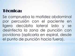 Técnica:
Se comprueba la matidez abdominal
por percusión con el paciente en
ligero decúbito lateral izdo y se
desinfecta la zona de punción con
povidona (aplicarla en espiral, desde
el punto de punción hacia fuera).
 