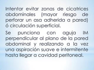 Intentar evitar zonas de cicatrices
abdominales (mayor riesgo de
perforar un asa adherida a pared)
ó circulación superficial.
Se punciona con aguja IM
perpendicular al plano de la pared
abdominal y realizando a la vez
una aspiración suave e intermitente
hasta llegar a cavidad peritoneal.
 