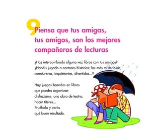 42
9Piensa que tus amigas,
tus amigos, son los mejores
compañeros de lecturas
¿Has intercambiado alguna vez libros con tus amigos?
¿Habéis jugado a contaros historias: las más misteriosas,
aventureras, inquietantes, divertidas...?
Hay juegos basados en libros
que puedes organizar:
disfrazarse, una obra de teatro,
hacer títeres...
Pruébalo y verás
qué buen resultado.
 