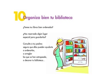 43
10Organiza bien tu biblioteca
¿Tienes tus libros bien ordenados?
¿Has reservado algún lugar
especial para guardarlos?
Consulta a tus padres:
seguro que ellos pueden ayudarte
a ordenarlos,
a arreglar
los que se han estropeado,
a decorar tu biblioteca...
 