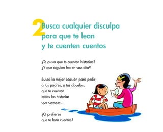 35
2Busca cualquier disculpa
para que te lean
y te cuenten cuentos
¿Te gusta que te cuenten historias?
¿Y que alguien lea en voz alta?
Busca la mejor ocasión para pedir
a tus padres, a tus abuelos,
que te cuenten
todas las historias
que conocen.
¿O prefieres
que te lean cuentos?
 