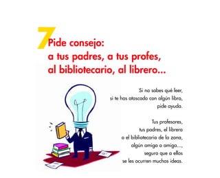40
7Pide consejo:
a tus padres, a tus profes,
al bibliotecario, al librero...
Si no sabes qué leer,
si te has atascado con algún libro,
pide ayuda.
Tus profesores,
tus padres, el librero
o el bibliotecario de la zona,
algún amigo o amiga...,
seguro que a ellos
se les ocurren muchas ideas.
 