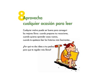41
8Aprovecha
cualquier ocasión para leer
Cualquier motivo puede ser bueno para conseguir
los mejores libros: cuando prepares tus vacaciones,
cuando quieras aprender cosas nuevas,
cuando te apetezca leer las historias más fascinantes...
¿Por qué no das ideas a tus padres
para que te regalen más libros?
 