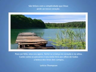 São felizes com a simplicidade que Deus pede ao nosso coração.Para ser feliz, viva seu agora. Torne-se criança no coração e na alma. Cante como os pássaros e seu rosto terá aos olhos de todos a beleza dos lírios dos campos.Letícia Thompson