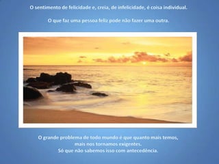 O sentimento de felicidade e, creia, de infelicidade, é coisa individual.O que faz uma pessoa feliz pode não fazer uma outra.O grande problema de todo mundo é que quanto mais temos, mais nos tornamos exigentes.Só que não sabemos isso com antecedência.