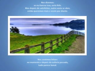 Nos dizemos: se eu tivesse isso, seria feliz. Mas depois de satisfeitos, outro vazio se abre, então queremos mais e assim por diante.Nos sentimos felizes no momento e depois da euforia passada, tudo parece banal.