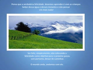 Penso que a verdadeira felicidade  devemos aprender é com as crianças: beber dessa água e desses instantes e não pensar em mais nada!Ser feliz, simplesmente, não colocando a felicidade como objetivo para o próximo passo, sem portanto, deixar de caminhar.O mundo anda, andamos com ele.