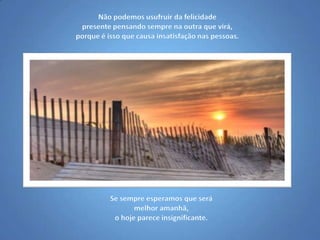 Não podemos usufruir da felicidade presente pensando sempre na outra que virá, porque é isso que causa insatisfação nas pessoas.Se sempre esperamos que será melhor amanhã,o hoje parece insignificante.