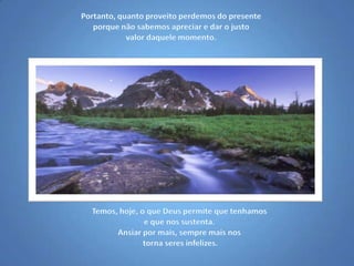 Portanto, quanto proveito perdemos do presente porque não sabemos apreciar e dar o justo valor daquele momento.Temos, hoje, o que Deus permite que tenhamos e que nos sustenta. Ansiar por mais, sempre mais nos torna seres infelizes.