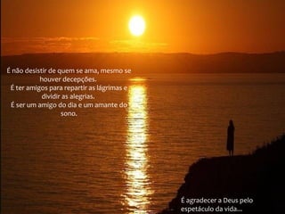É não desistir de quem se ama, mesmo se
houver decepções.
É ter amigos para repartir as lágrimas e
dividir as alegrias.
É ser um amigo do dia e um amante do
sono.

É agradecer a Deus pelo
espetáculo da vida...

 