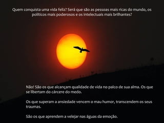 Quem conquista uma vida feliz? Será que são as pessoas mais ricas do mundo, os
políticos mais poderosos e os intelectuais mais brilhantes?

Não! São os que alcançam qualidade de vida no palco de sua alma. Os que
se libertam do cárcere do medo.
Os que superam a ansiedade vencem o mau humor, transcendem os seus
traumas.
São os que aprendem a velejar nas águas da emoção.

 
