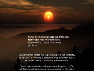 Nunca tivemos um avanço tão grande na
tecnologia, mas o homem nunca
experimentou tantos transtornos
psíquicos.

Nunca tivemos tantos meios para nos propiciar conforto,
os veículos, o telefone, a geladeira, mas o homem nunca
se sentiu tão desconfortável em sua mente.
Nunca tivemos tantos meios para nos dar prazer- a TV,
a Internet, o cinema, mas o homem nunca foi tão triste.

 