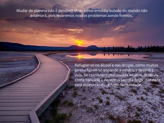 Mudar de planeta não é possível! Viver como ermitão isolado do mundo não
adiantará, pois levaremos nossos problemas aonde formos.

Refugiar-se no álcool e nas drogas, como muitos
jovens fazem só expande a miséria e destrói a
vida. Se esconder como muitos adultos, atrás da
conta bancária e do status social e fingir que nada
está acontecendo, é fugir da realidade.

 
