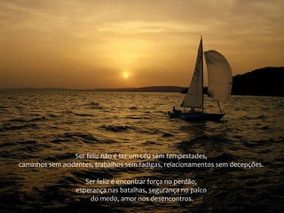 Ser feliz não é ter um céu sem tempestades,
caminhos sem acidentes, trabalhos sem fadigas, relacionamentos sem decepções.
Ser feliz é encontrar força no perdão,
esperança nas batalhas, segurança no palco
do medo, amor nos desencontros.

 