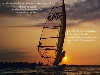 Ser feliz é reconhecer que vale a pena viver a vida,
apesar de todos
os desafios, incompreensões
e períodos de crise.

Ser feliz não é uma fatalidade
do destino, mas uma
conquista de quem sabe viajar
para dentro do seu próprio
ser.

 