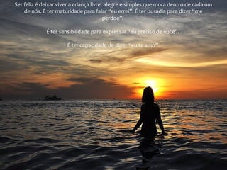 Ser feliz é deixar viver a criança livre, alegre e simples que mora dentro de cada um
de nós. É ter maturidade para falar “eu errei”. É ter ousadia para dizer “me
perdoe”.
É ter sensibilidade para expressar “eu preciso de você”.
É ter capacidade de dizer “eu te amo”.

 