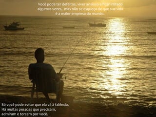Você pode ter defeitos, viver ansioso e ficar irritado
algumas vezes, mas não se esqueça de que sua vida
é a maior empresa do mundo.

Só você pode evitar que ela vá à falência.
Há muitas pessoas que precisam,
admiram e torcem por você.

 
