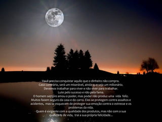 Você precisa conquistar aquilo que o dinheiro não compra.
Caso contrário, será um miserável, ainda que seja um milionário.
Devemos trabalhar para viver e não viver para trabalhar.
Lute pelo sucesso e não pela fama.
O homem sempre amou o poder, mas poder não produz uma vida feliz.
Muitos fazem seguro da casa e do carro. Eles se protegem contra assaltos e
acidentes, mas se esquecem de proteger sua emoção contra o estresse e os
problemas da vida.
Quem é exigente com a qualidade dos produtos, mas não com a sua
qualidade de vida, trai a sua própria felicidade...

 
