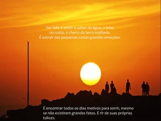 Ser feliz é sentir o sabor da água, a brisa
no rosto, o cheiro da terra molhada.
É extrair das pequenas coisas grandes emoções.

É encontrar todos os dias motivos para sorrir, mesmo
se não existirem grandes fatos. É rir de suas próprias
tolices.

 