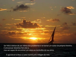Ser feliz é deixar de ser vítima dos problemas e se tornar um autor da própria história.
É atravessar desertos fora de si,
mas ser capaz de encontrar um oásis no recôndito da sua alma.
É agradecer a Deus a cada manhã pelo milagre da vida.
 