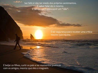 Ser feliz é não ter medo dos próprios sentimentos.
É saber falar de si mesmo.
É ter coragem para ouvir um “não”.
É ter segurança para receber uma crítica
mesmo que injusta.
É beijar os filhos, curtir os pais e ter momentos poéticos
com os amigos, mesmo que eles o magoem.
 