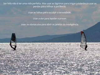 Ser feliz não é ter uma vida perfeita. Mas usar as lágrimas para irrigar a tolerância usar as
perdas para refinar a paciência.
Usar as falhas para esculpir a serenidade.
Usar a dor para lapidar o prazer.
Usar os obstáculos para abrir as janelas da inteligência.
 