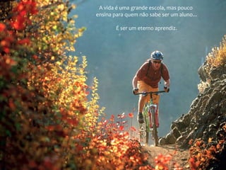 A vida é uma grande escola, mas pouco
ensina para quem não sabe ser um aluno...
É ser um eterno aprendiz.
 