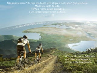 Não adianta dizer: “De hoje em diante serei alegre e motivado.” Não seja herói.
Mude seu estilo de vida.
Tenha a mente de um executivo
e um coração alegre de um palhaço.
A vida é tão breve. Felizes os
que usam a cabeça para
pensar e não para sofrer...
 