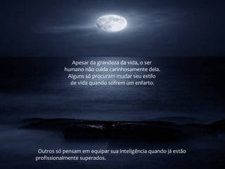 Apesar da grandeza da vida, o ser
humano não cuida carinhosamente dela.
Alguns só procuram mudar seu estilo
de vida quando sofrem um enfarto.
Outros só pensam em equipar sua inteligência quando já estão
profissionalmente superados.
 