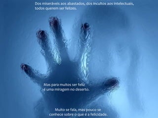 Muito se fala, mas pouco se
conhece sobre o que é a felicidade.
Dos miseráveis aos abastados, dos incultos aos intelectuais,
todos querem ser felizes.
Mas para muitos ser feliz
é uma miragem no deserto.
 