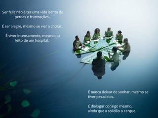 Ser feliz não é ter uma vida isenta de
perdas e frustrações.
É ser alegre, mesmo se vier a chorar.
É viver intensamente, mesmo no
leito de um hospital.
É nunca deixar de sonhar, mesmo se
tiver pesadelos.
É dialogar consigo mesmo,
ainda que a solidão o cerque.
 