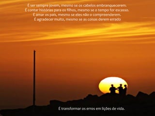É ser sempre jovem, mesmo se os cabelos embranquecerem.
É contar histórias para os filhos, mesmo se o tempo for escasso.
É amar os pais, mesmo se eles não o compreenderem.
É agradecer muito, mesmo se as coisas derem errado
É transformar os erros em lições de vida.
 
