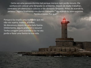 Certa vez uma pessoa dormia mal porque morava num porão escuro. Ela
sonhava em colocar uma lâmpada no ambiente. Depois de muito trabalhar,
contratou um eletricista e colocou a tão desejada lâmpada. Antes de acendê-la,
pensou: “Agora finalmente vou dormir tranqüilo.” Ao acendê-la, uma surpresa.
Perdeu o sono. Por quê?
Porque a luz expôs uma realidade que ela
não via: sujeira, insetos, aranhas.
Só descansou depois de uma bela faxina.
Infelizmente, alguns preferem o escuro!
Tenha coragem para acender a luz no seu
porão e fazer uma faxina na sua vida.
 