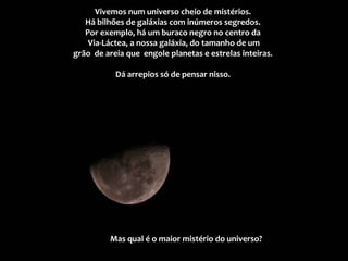 Vivemos num universo cheio de mistérios.
Há bilhões de galáxias com inúmeros segredos.
Por exemplo, há um buraco negro no centro da
Via-Láctea, a nossa galáxia, do tamanho de um
grão de areia que engole planetas e estrelas inteiras.
Dá arrepios só de pensar nisso.
Mas qual é o maior mistério do universo?
 