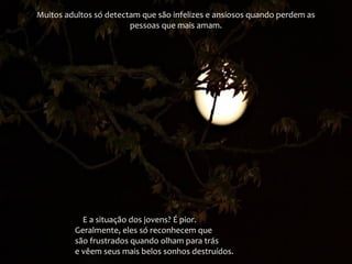 Muitos adultos só detectam que são infelizes e ansiosos quando perdem as
pessoas que mais amam.
E a situação dos jovens? É pior.
Geralmente, eles só reconhecem que
são frustrados quando olham para trás
e vêem seus mais belos sonhos destruídos.
 