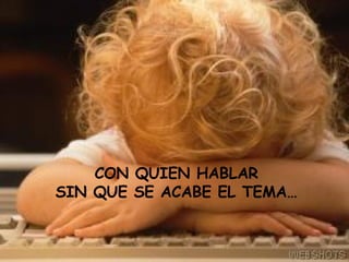 CON QUIEN HABLAR SIN QUE SE ACABE EL TEMA…