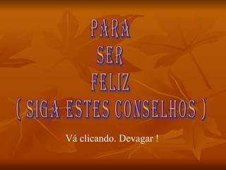 PARA SER FELIZ ( SIGA ESTES CONSELHOS ) Vá clicando. Devagar ! 