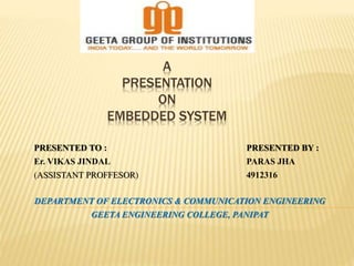 A 
PRESENTATION 
ON 
EMBEDDED SYSTEM 
PRESENTED TO : PRESENTED BY : 
Er. VIKAS JINDAL PARAS JHA 
(ASSISTANT PROFFESOR) 4912316 
DEPARTMENT OF ELECTRONICS & COMMUNICATION ENGINEERING 
GEETA ENGINEERING COLLEGE, PANIPAT 
 