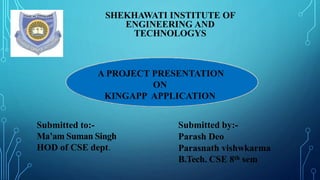 SHEKHAWATI INSTITUTE OF
ENGINEERING AND
TECHNOLOGYS
A PROJECT PRESENTATION
ON
KINGAPP APPLICATION
Submitted to:-
Ma’am Suman Singh
HOD of CSE dept.
Submitted by:-
Parash Deo
Parasnath vishwkarma
B.Tech. CSE 8th sem
 