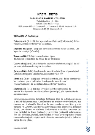 1
PARASHÀ VAYIKRÀ
KAHAL:HEREDEROSDELREINO.ROSH:DAVIDBENJOSEF
‫ויקרא‬ ‫פרשת‬
PARASHÀ 24. VAYIKRÀ – Y LLAMÒ.
Vaikrá (Levítico) 1:1 - 5:26
Haftará: Isaías 43:21 – 44:23
B.J.S. salmos 115:12-13; mateo 5:11-13; mateo 6: 19-34; romanos 12:3;
Filipenses 3: 17-20; filipenses 4:12
TEMAS DE LA PARASHÀ:
Primera aliá (1:1-13): Las leyes del sacrificio olá (holocausto) de los
vacunos, de los corderos y de las cabras.
Segunda aliá (1:14 - 2:6): Las leyes del sacrificio olá de las aves. Las
leyes de la minjá (ofrenda).
Tercera aliá (2:7-16): Leyes de otros tipos
de menajot (ofrendas). La minjá de las primicias.
Cuarta aliá (3:1-17): Las leyes del sacrificio shelamim (de paz) de los
vacunos, de los corderos y de las cabras.
Quinta aliá (4:1-26): Las leyes del sacrificio jatat (por el pecado) del
Cohén Gadol (Sumo Sacerdote), del pueblo y del rey.
Sexta aliá (4:27 - 5:26): Las leyes del sacrificio jatat de las cabras y de
los corderos por el individuo. Las leyes del sacrifico olé
veiored (variable) de las cabras, los corderos y las aves.
Séptima aliá (5:11-26): Las leyes del sacrifico olé veiored de
harina. Las leyes del sacrificio asham (por culpa) y la reparación de
algunas culpas.
Esta semana comienza la lectura del tercer libro de la torà, que marca
la mitad del pentateuco. Comúnmente se traduce como levítico, aun
cuando su traducción literal es la que encabeza este libro y esta
parashà “Y LLAMO”. Este libro a diferencia de los anteriores, génesis y
éxodo, que tienen un carácter básicamente narrativo, contiene una
gran cantidad de leyes (halajot), y preceptos (mitzvot), relacionados
con las ofrendas, pureza, festividades, y otras prescripciones éticas,
cuando el niño judío empieza oficialmente su estudio judaico, lo hace a
partir de este libro.
 