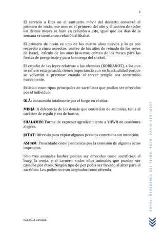 2
PARASHÀ VAYIKRÀ
KAHAL:HEREDEROSDELREINO.ROSH:DAVIDBENJOSEF
El servicio a Dios en el santuario móvil del desierto comenzó el
primero de nisán, ese mes es el primero del año y el conteo de todos
los demás meses se hace en relación a este, igual que los días de la
semana se cuentan en relación al Shabat.
El primero de nisán es uno de los cuatro años nuevos y lo es con
respecto a cinco aspectos: conteo de los años de reinado de los reyes
de Israel, calculo de los años bisiestos, conteo de los meses para las
fiestas de peregrinaje y para la entrega del shekel.
El estudio de las leyes relativas a las ofrendas (KORBANOT), a los que
se refiere esta parashà, tienen importancia aun en la actualidad porque
se volverán a practicar cuando el tercer templo sea construido
nuevamente.
Existían cinco tipos principales de sacrificios que podían ser ofrecidos
por el individuo,
OLÀ: consumido totalmente por el fuego en el altar.
MINJÀ: A diferencia de los demás que consistían de animales, tenia el
carácter de regalo y era de harina,
SHALAMIN: Forma de expresar agradecimiento a YHWH en ocasiones
alegres.
JATAT: Ofrecido para expiar algunos pecados cometidos sin intención.
ASHAM: Presentado como penitencia por la comisión de algunos actos
impropios.
Solo tres animales kosher podían ser ofrecidos como sacrificios: el
buey, la oveja, y el carnero, todos ellos animales que pueden ser
casados por otros. Ningún tipo de pez podía ser llevado al altar para el
sacrificio. Los pollos no eran aceptados como ofrenda.
 