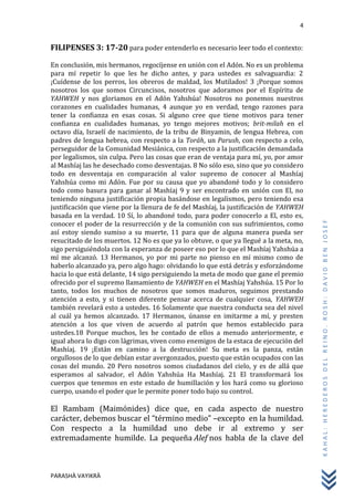 4
PARASHÀ VAYIKRÀ
KAHAL:HEREDEROSDELREINO.ROSH:DAVIDBENJOSEF
FILIPENSES 3: 17-20 para poder entenderlo es necesario leer todo el contexto:
En conclusión, mis hermanos, regocíjense en unión con el Adón. No es un problema
para mí repetir lo que les he dicho antes, y para ustedes es salvaguardia: 2
¡Cuídense de los perros, los obreros de maldad, los Mutilados! 3 ¡Porque somos
nosotros los que somos Circuncisos, nosotros que adoramos por el Espíritu de
YAHWEH y nos gloriamos en el Adón Yahshúa! Nosotros no ponemos nuestros
corazones en cualidades humanas, 4 aunque yo en verdad, tengo razones para
tener la confianza en esas cosas. Si alguno cree que tiene motivos para tener
confianza en cualidades humanas, yo tengo mejores motivos; brit-milah en el
octavo día, Israelí de nacimiento, de la tribu de Binyamin, de lengua Hebrea, con
padres de lengua hebrea, con respecto a la Toráh, un Parush, con respecto a celo,
perseguidor de la Comunidad Mesiánica, con respecto a la justificación demandada
por legalismos, sin culpa. Pero las cosas que eran de ventaja para mí, yo, por amor
al Mashíaj las he desechado como desventajas. 8 No sólo eso, sino que yo considero
todo en desventaja en comparación al valor supremo de conocer al Mashíaj
Yahshúa como mi Adón. Fue por su causa que yo abandoné todo y lo considero
todo como basura para ganar al Mashíaj 9 y ser encontrado en unión con El, no
teniendo ninguna justificación propia basándose en legalismos, pero teniendo esa
justificación que viene por la llenura de fe del Mashíaj, la justificación de YAHWEH
basada en la verdad. 10 Sí, lo abandoné todo, para poder conocerlo a El, esto es,
conocer el poder de la resurrección y de la comunión con sus sufrimientos, como
así estoy siendo sumiso a su muerte, 11 para que de alguna manera pueda ser
resucitado de los muertos. 12 No es que ya lo obtuve, o que ya llegué a la meta, no,
sigo persiguiéndola con la esperanza de poseer eso por lo que el Mashíaj Yahshúa a
mí me alcanzó. 13 Hermanos, yo por mi parte no pienso en mí mismo como de
haberlo alcanzado ya, pero algo hago: olvidando lo que está detrás y esforzándome
hacia lo que está delante, 14 sigo persiguiendo la meta de modo que gane el premio
ofrecido por el supremo llamamiento de YAHWEH en el Mashíaj Yahshúa. 15 Por lo
tanto, todos los muchos de nosotros que somos maduros, seguimos prestando
atención a esto, y si tienen diferente pensar acerca de cualquier cosa, YAHWEH
también revelará esto a ustedes. 16 Solamente que nuestra conducta sea del nivel
al cuál ya hemos alcanzado. 17 Hermanos, únanse en imitarme a mí, y presten
atención a los que viven de acuerdo al patrón que hemos establecido para
ustedes.18 Porque muchos, les he contado de ellos a menudo anteriormente, e
igual ahora lo digo con lágrimas, viven como enemigos de la estaca de ejecución del
Mashíaj. 19 ¡Están en camino a la destrucción! Su meta es la panza, están
orgullosos de lo que debían estar avergonzados, puesto que están ocupados con las
cosas del mundo. 20 Pero nosotros somos ciudadanos del cielo, y es de allá que
esperamos al salvador, el Adón Yahshúa Ha Mashíaj. 21 El transformará los
cuerpos que tenemos en este estado de humillación y los hará como su glorioso
cuerpo, usando el poder que le permite poner todo bajo su control.
El Rambam (Maimónides) dice que, en cada aspecto de nuestro
carácter, debemos buscar el “término medio” –excepto en la humildad.
Con respecto a la humildad uno debe ir al extremo y ser
extremadamente humilde. La pequeña Alef nos habla de la clave del
 