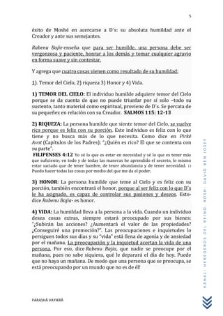 5
PARASHÀ VAYIKRÀ
KAHAL:HEREDEROSDELREINO.ROSH:DAVIDBENJOSEF
éxito de Moshé en acercarse a D´s: su absoluta humildad ante el
Creador y ante sus semejantes.
Rabenu Bajie enseña que para ser humilde, una persona debe ser
vergonzosa y paciente, honrar a los demás y tomar cualquier agravio
en forma suave y sin contestar.
Y agrega que cuatro cosas vienen como resultado de su humildad:
1). Temor del Cielo, 2) riqueza 3) Honor y 4) Vida.
1) TEMOR DEL CIELO: El individuo humilde adquiere temor del Cielo
porque se da cuenta de que no puede triunfar por sí solo –todo su
sustento, tanto material como espiritual, proviene de D´s. Se percata de
su pequeñez en relación con su Creador. SALMOS 115: 12-13
2) RIQUEZA: La persona humilde que siente temor del Cielo, se vuelve
rica porque es feliz con su porción. Este individuo es feliz con lo que
tiene y no busca más de lo que necesita. Como dice en Pirkè
Avot (Capítulos de los Padres): “¿Quién es rico? El que se contenta con
su parte”.
FILIPENSES 4:12 Yo sé lo que es estar en necesidad y sé lo que es tener más
que suficiente; en todo y de todas las maneras he aprendido el secreto, lo mismo
estar saciado que de tener hambre, de tener abundancia y de tener necesidad. 13
Puedo hacer todas las cosas por medio del que me da el poder.
3) HONOR: La persona humilde que teme al Cielo y es feliz con su
porción, también encontrará el honor, porque al ser feliz con lo que D´s
le ha asignado, es capaz de controlar sus pasiones y deseos. Esto-
dice Rabenu Bajia- es honor.
4) VIDA: La humildad lleva a la persona a la vida. Cuando un individuo
desea cosas extras, siempre estará preocupado por sus bienes:
“¿Subirán las acciones? ¿Aumentará el valor de las propiedades?
¿Conseguiré una promoción?”. Las preocupaciones e inquietudes lo
persiguen todos sus días y su “vida” está llena de agonía y de ansiedad
por el mañana. La preocupación y la inquietud acortan la vida de una
persona. Por eso, dice Rabenu Bajia, que nadie se preocupe por el
mañana, pues no sabe siquiera, qué le deparará el día de hoy. Puede
que no haya un mañana. De modo que una persona que se preocupa, se
está preocupando por un mundo que no es de él!
 