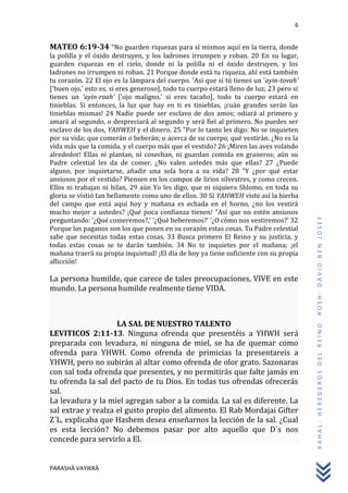6
PARASHÀ VAYIKRÀ
KAHAL:HEREDEROSDELREINO.ROSH:DAVIDBENJOSEF
MATEO 6:19-34 "No guarden riquezas para sí mismos aquí en la tierra, donde
la polilla y el óxido destruyen, y los ladrones irrumpen y roban. 20 En su lugar,
guarden riquezas en el cielo, donde ni la polilla ni el óxido destruyen, y los
ladrones no irrumpen ni roban. 21 Porque donde está tu riqueza, ahí está también
tu corazón. 22 El ojo es la lámpara del cuerpo. 'Así que si tú tienes un 'ayin-tovah'
['buen ojo,' esto es, si eres generoso], todo tu cuerpo estará lleno de luz; 23 pero si
tienes un 'ayin-raah' ['ojo maligno,' si eres tacaño], todo tu cuerpo estará en
tinieblas. Si entonces, la luz que hay en ti es tinieblas, ¡cuán grandes serán las
tinieblas mismas! 24 Nadie puede ser esclavo de dos amos; odiará al primero y
amará al segundo, o despreciará al segundo y será fiel al primero. No puedes ser
esclavo de los dos, YAHWEH y el dinero. 25 "Por lo tanto les digo: No se inquieten
por su vida; que comerán o beberán; o acerca de su cuerpo, qué vestirán. ¿No es la
vida más que la comida, y el cuerpo más que el vestido? 26 ¡Miren las aves volando
alrededor! Ellas ni plantan, ni cosechan, ni guardan comida en graneros; aún su
Padre celestial les da de comer. ¿No valen ustedes más que ellas? 27 ¿Puede
alguno, por inquietarse, añadir una sola hora a su vida? 28 "Y ¿por qué estar
ansiosos por el vestido? Piensen en los campos de lirios silvestres, y como crecen.
Ellos ni trabajan ni hilan, 29 aún Yo les digo, que ni siquiera Shlomo, en toda su
gloria se vistió tan bellamente como uno de ellos. 30 Si YAHWEH viste así la hierba
del campo que está aquí hoy y mañana es echada en el horno, ¿no los vestirá
mucho mejor a ustedes? ¡Qué poca confianza tienen! "Así que no estén ansiosos
preguntando: '¿Qué comeremos?,' '¿Qué beberemos?' '¿O cómo nos vestiremos?' 32
Porque los paganos son los que ponen en su corazón estas cosas. Tu Padre celestial
sabe que necesitas todas estas cosas. 33 Busca primero El Reino y su justicia, y
todas estas cosas se te darán también. 34 No te inquietes por el mañana; ¡el
mañana traerá su propia inquietud! ¡El día de hoy ya tiene suficiente con su propia
aflicción!
La persona humilde, que carece de tales preocupaciones, VIVE en este
mundo. La persona humilde realmente tiene VIDA.
LA SAL DE NUESTRO TALENTO
LEVITICOS 2:11-13. Ninguna ofrenda que presentéis a YHWH será
preparada con levadura, ni ninguna de miel, se ha de quemar como
ofrenda para YHWH. Como ofrenda de primicias la presentareis a
YHWH, pero no subirán al altar como ofrenda de olor grato. Sazonaras
con sal toda ofrenda que presentes, y no permitirás que falte jamás en
tu ofrenda la sal del pacto de tu Dios. En todas tus ofrendas ofrecerás
sal.
La levadura y la miel agregan sabor a la comida. La sal es diferente. La
sal extrae y realza el gusto propio del alimento. El Rab Mordajai Gifter
Z´L, explicaba que Hashem desea enseñarnos la lección de la sal. ¿Cual
es esta lección? No debemos pasar por alto aquello que D´s nos
concede para servirlo a El.
 