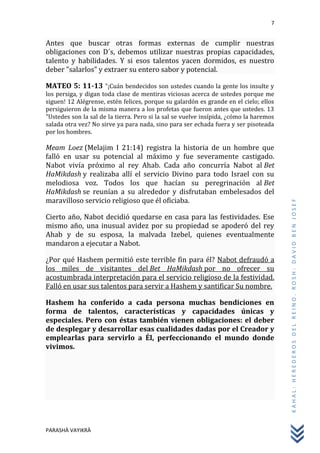 7
PARASHÀ VAYIKRÀ
KAHAL:HEREDEROSDELREINO.ROSH:DAVIDBENJOSEF
Antes que buscar otras formas externas de cumplir nuestras
obligaciones con D´s, debemos utilizar nuestras propias capacidades,
talento y habilidades. Y si esos talentos yacen dormidos, es nuestro
deber "salarlos" y extraer su entero sabor y potencial.
MATEO 5: 11-13 "¡Cuán bendecidos son ustedes cuando la gente los insulte y
los persiga, y digan toda clase de mentiras viciosas acerca de ustedes porque me
siguen! 12 Alégrense, estén felices, porque su galardón es grande en el cielo; ellos
persiguieron de la misma manera a los profetas que fueron antes que ustedes. 13
"Ustedes son la sal de la tierra. Pero si la sal se vuelve insípida, ¿cómo la haremos
salada otra vez? No sirve ya para nada, sino para ser echada fuera y ser pisoteada
por los hombres.
Meam Loez (Melajim I 21:14) registra la historia de un hombre que
falló en usar su potencial al máximo y fue severamente castigado.
Nabot vivía próximo al rey Ahab. Cada año concurría Nabot al Bet
HaMikdash y realizaba allí el servicio Divino para todo Israel con su
melodiosa voz. Todos los que hacían su peregrinación al Bet
HaMikdash se reunían a su alrededor y disfrutaban embelesados del
maravilloso servicio religioso que él oficiaba.
Cierto año, Nabot decidió quedarse en casa para las festividades. Ese
mismo año, una inusual avidez por su propiedad se apoderó del rey
Ahab y de su esposa, la malvada Izebel, quienes eventualmente
mandaron a ejecutar a Nabot.
¿Por qué Hashem permitió este terrible fin para él? Nabot defraudó a
los miles de visitantes del Bet HaMikdash por no ofrecer su
acostumbrada interpretación para el servicio religioso de la festividad.
Falló en usar sus talentos para servir a Hashem y santificar Su nombre.
Hashem ha conferido a cada persona muchas bendiciones en
forma de talentos, características y capacidades únicas y
especiales. Pero con éstas también vienen obligaciones: el deber
de desplegar y desarrollar esas cualidades dadas por el Creador y
emplearlas para servirlo a Él, perfeccionando el mundo donde
vivimos.
 