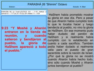 10
PARASHÁ 26 “Shimini” Octavo
Edicion: Regresando a las Raices de la Fe – regresandoalasraicesdelafe@gmail.com Estudio: K. Blad
9:23 “Y Moshé y Aharón
entraron en la tienda de
reunión, y cuando
salieron y bendijeron al
pueblo, la gloria de
HaShem apareció a todo
el pueblo.”
HaShem había prometido mostrar
su gloria en ese día. Pero a pesar
de que Aharón había cumplido todo
lo que le tocaba hacer y luego
bendecía al pueblo, no vino la gloria
de HaShem. En ese momento pudo
haber dudado del perdón de
HaShem y si realmente había
cumplido con lo establecido en
cuanto a cada sacrificio. También
podía haber dudado si realmente
valía para el puesto de gran
sacerdote sobre la nación de Israel.
¿Por qué la gloria no se mostró
cuando Aharón había hecho todo,
sino sólo cuando Moshé y Aharón
juntos bendijeron al pueblo?
PORCIÓN DE LA Torah:LEVíTICO 19:1 – 11:47; Haftará: 2
Samuel 6:1 – 7:17 (A); 6:1-19 (S); B.H::Mateo 7:1 – 9:38
 
