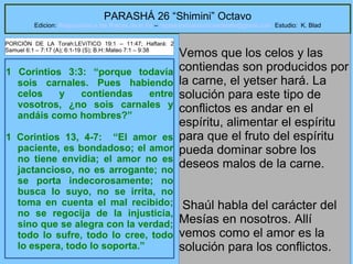 13
PARASHÁ 26 “Shimini” Octavo
Edicion: Regresando a las Raices de la Fe – regresandoalasraicesdelafe@gmail.com Estudio: K. Blad
1 Corintios 3:3: “porque todavía
sois carnales. Pues habiendo
celos y contiendas entre
vosotros, ¿no sois carnales y
andáis como hombres?”
1 Corintios 13, 4-7: “El amor es
paciente, es bondadoso; el amor
no tiene envidia; el amor no es
jactancioso, no es arrogante; no
se porta indecorosamente; no
busca lo suyo, no se irrita, no
toma en cuenta el mal recibido;
no se regocija de la injusticia,
sino que se alegra con la verdad;
todo lo sufre, todo lo cree, todo
lo espera, todo lo soporta.”
Vemos que los celos y las
contiendas son producidos por
la carne, el yetser hará. La
solución para este tipo de
conflictos es andar en el
espíritu, alimentar el espíritu
para que el fruto del espíritu
pueda dominar sobre los
deseos malos de la carne.
Shaúl habla del carácter del
Mesías en nosotros. Allí
vemos como el amor es la
solución para los conflictos.
PORCIÓN DE LA Torah:LEVíTICO 19:1 – 11:47; Haftará: 2
Samuel 6:1 – 7:17 (A); 6:1-19 (S); B.H::Mateo 7:1 – 9:38
 