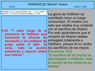 14
PARASHÁ 26 “Shimini” Octavo
Edicion: Regresando a las Raices de la Fe – regresandoalasraicesdelafe@gmail.com Estudio: K. Blad
9:24 “Y salió fuego de la
presencia de HaShem que
consumió la ofrenda de
ascensión y los pedazos de
grasa sobre el altar. Al
verlo, todo el pueblo
aclamaron y cayeron sobre
sus rostros.”
La gloria de HaShem se
manifestó como un fuego
consumidor. Él mostró con
esto que estaba muy contento
con el sacrificio de Aharón.
Por esto aprendemos que el
corazón de Aharón estaba
entregado totalmente a
HaShem, porque él no recibe
los sacrificios de los impíos.
Proverbios 15:8:
“El sacrificio de los impíos es
abominación a HaShem, mas
la oración de los rectos es su
deleite.”
PORCIÓN DE LA Torah:LEVíTICO 19:1 – 11:47; Haftará: 2
Samuel 6:1 – 7:17 (A); 6:1-19 (S); B.H::Mateo 7:1 – 9:38
 