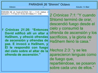 15
PARASHÁ 26 “Shimini” Octavo
Edicion: Regresando a las Raices de la Fe – regresandoalasraicesdelafe@gmail.com Estudio: K. Blad
1 Crónicas 21:26: “Entonces
David edificó allí un altar a
HaShem, y ofreció ofrendas
de ascensión y ofrendas de
paz. E invocó a HaShem, y
Él le respondió con fuego
del cielo sobre el altar de la
ofrenda de ascensión.”
2 Crónicas 7:1: “Y cuando
Shlomó terminó de orar,
descendió fuego desde el
cielo y consumió la
ofrenda de ascensión y los
sacrificios, y la gloria de
HaShem llenó la casa.”
Hechos 2:3: “y se les
aparecieron lenguas como
de fuego que,
repartiéndose, se posaron
sobre cada uno de ellos.”
PORCIÓN DE LA Torah:LEVíTICO 19:1 – 11:47; Haftará: 2
Samuel 6:1 – 7:17 (A); 6:1-19 (S); B.H::Mateo 7:1 – 9:38
 